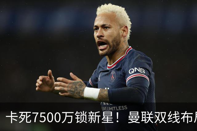 卡死7500万锁新星！曼联双线布局，球场改建暗藏致命变数